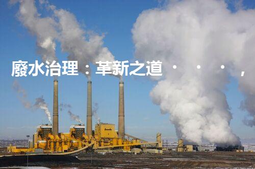 廢水治理：革新之道，創(chuàng)新技術(shù)為何成就環(huán)保奇跡？